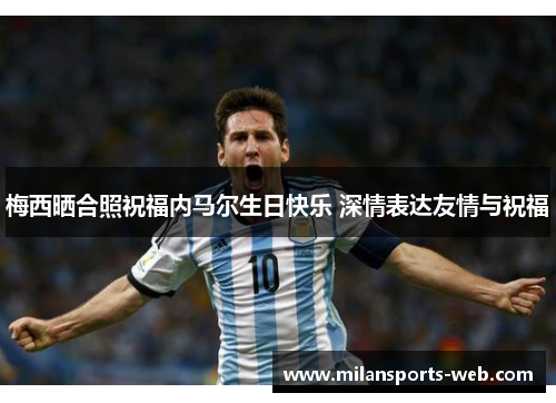 梅西晒合照祝福内马尔生日快乐 深情表达友情与祝福